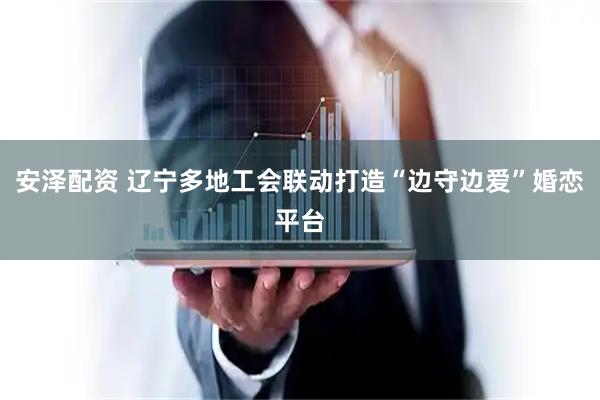 安泽配资 辽宁多地工会联动打造“边守边爱”婚恋平台