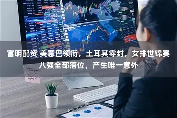 富明配资 美意巴领衔，土耳其零封，女排世锦赛八强全部落位，产生唯一意外