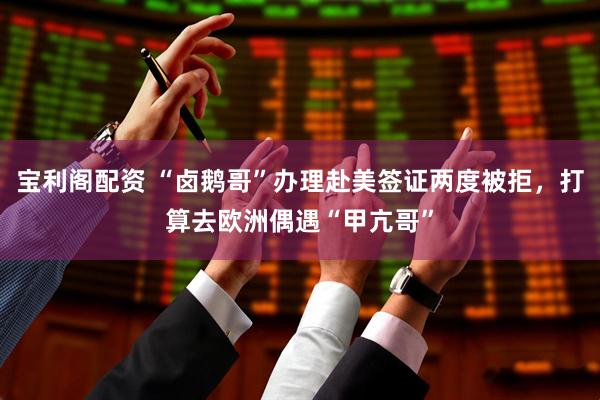 宝利阁配资 “卤鹅哥”办理赴美签证两度被拒，打算去欧洲偶遇“甲亢哥”