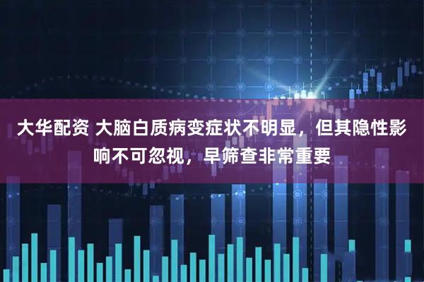 大华配资 大脑白质病变症状不明显，但其隐性影响不可忽视，早筛查非常重要