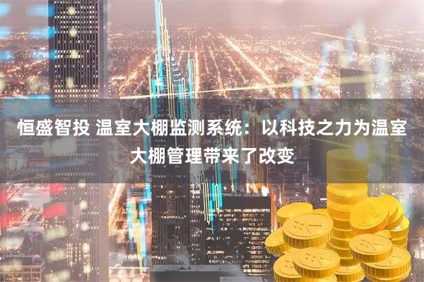 恒盛智投 温室大棚监测系统：以科技之力为温室大棚管理带来了改变