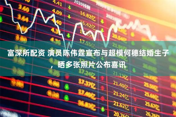 富深所配资 演员陈伟霆宣布与超模何穗结婚生子，晒多张照片公布喜讯