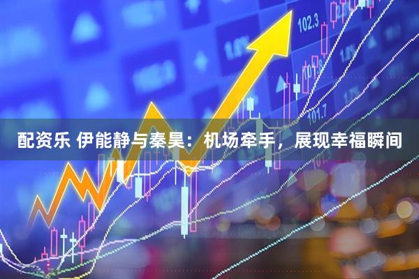 配资乐 伊能静与秦昊：机场牵手，展现幸福瞬间