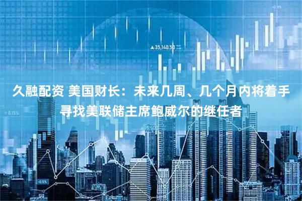 久融配资 美国财长：未来几周、几个月内将着手寻找美联储主席鲍威尔的继任者