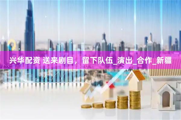 兴华配资 送来剧目，留下队伍_演出_合作_新疆