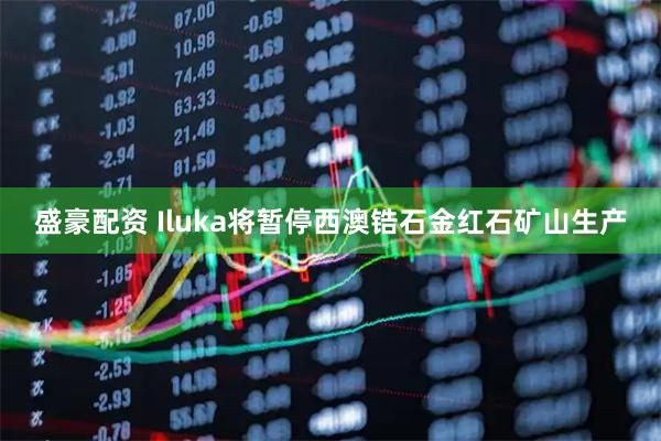 盛豪配资 Iluka将暂停西澳锆石金红石矿山生产