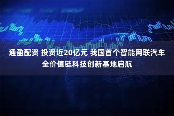 通盈配资 投资近20亿元 我国首个智能网联汽车全价值链科技创新基地启航