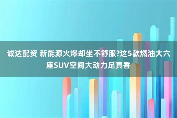 诚达配资 新能源火爆却坐不舒服?这5款燃油大六座SUV空间大动力足真香